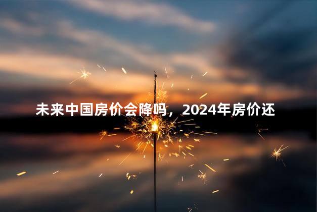 未来中国房价会降吗，2024年房价还会再跌吗