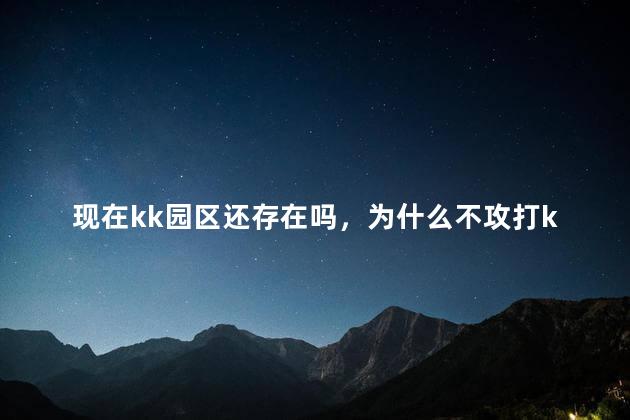 现在kk园区还存在吗，为什么不攻打kk园区